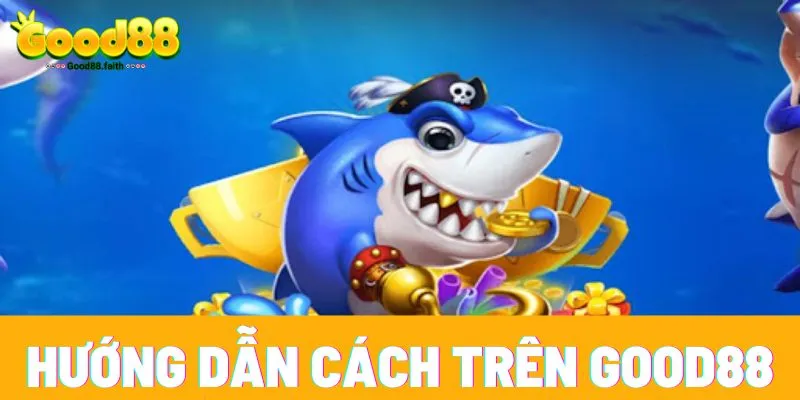Hướng dẫn cách chơi bắn cá đổi thưởng trên Good88